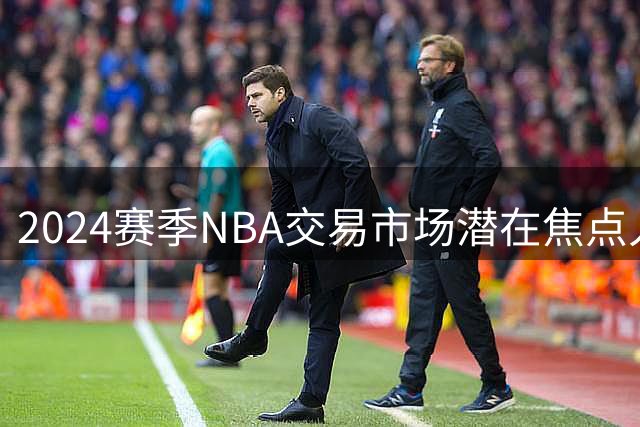 2024赛季NBA交易市场潜在焦点人物曝光
